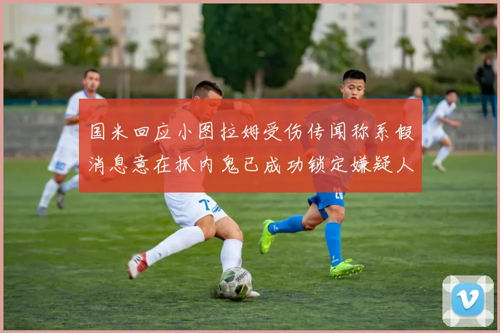 国米回应小图拉姆受伤传闻称系假消息意在抓内鬼已成功锁定嫌疑人