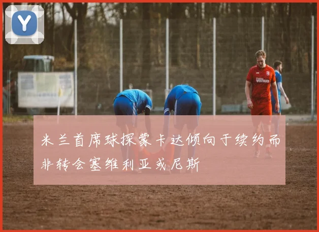 米兰首席球探蒙卡达倾向于续约而非转会塞维利亚或尼斯