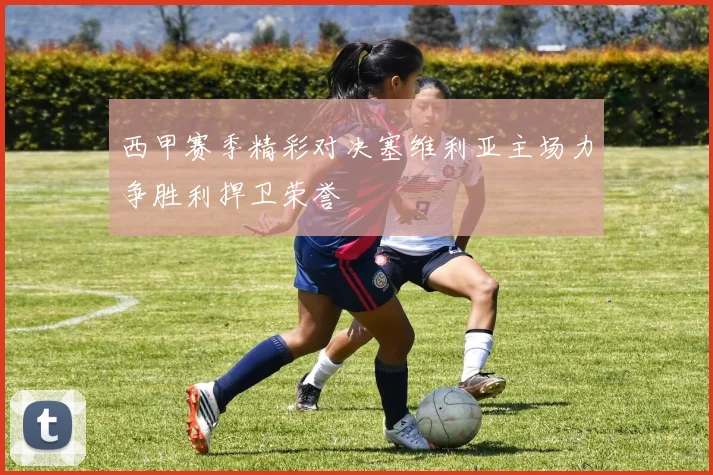 西甲赛季精彩对决塞维利亚主场力争胜利捍卫荣誉