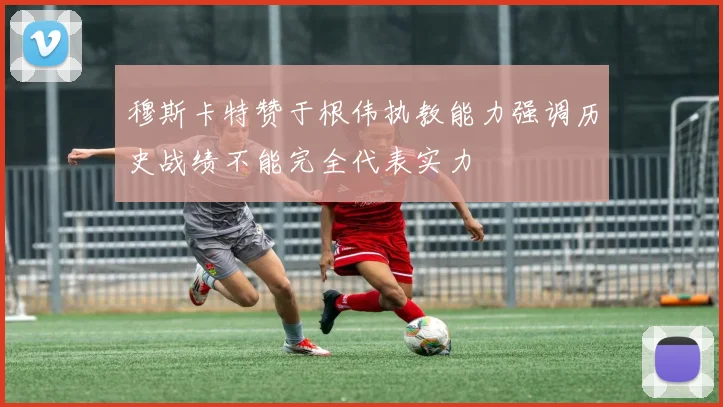 穆斯卡特赞于根伟执教能力强调历史战绩不能完全代表实力