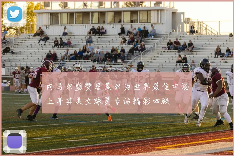 内马尔盛赞居莱尔为世界最佳中场土耳其美女球员专访精彩回顾
