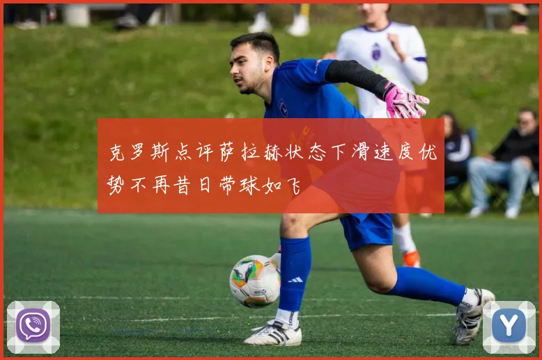 克罗斯点评萨拉赫状态下滑速度优势不再昔日带球如飞