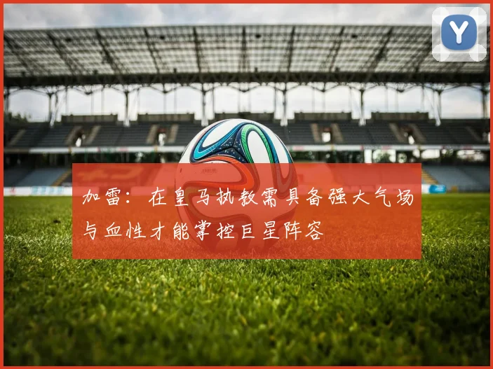 加雷：在皇马执教需具备强大气场与血性才能掌控巨星阵容