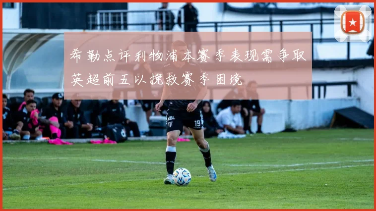 希勒点评利物浦本赛季表现需争取英超前五以挽救赛季困境