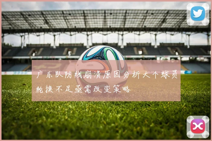 广东队防线崩溃原因分析大个球员轮换不足亟需改变策略