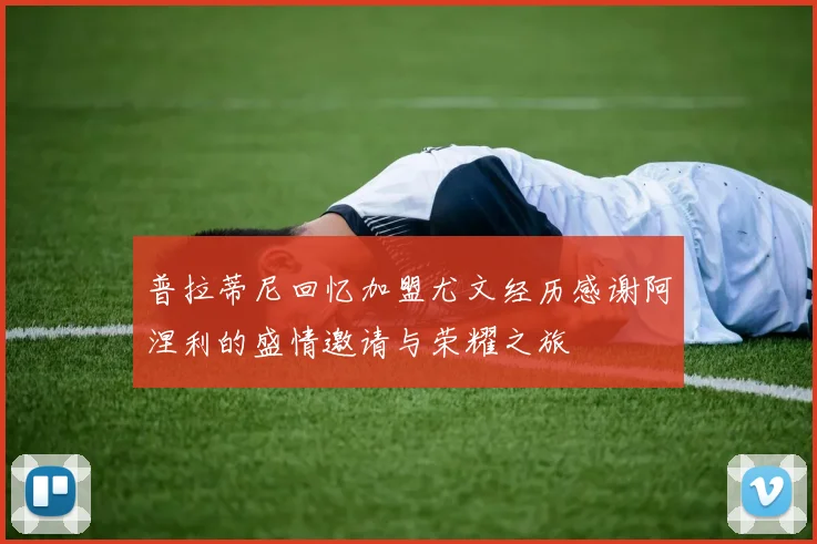 普拉蒂尼回忆加盟尤文经历感谢阿涅利的盛情邀请与荣耀之旅