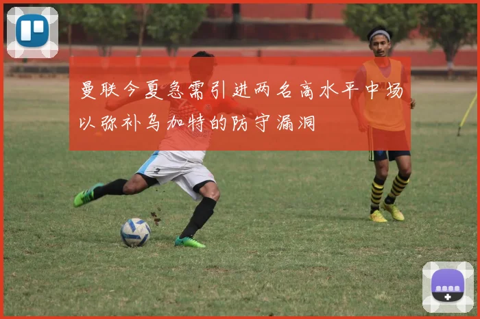 曼联今夏急需引进两名高水平中场以弥补乌加特的防守漏洞