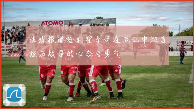 法媒报道哈利霍季奇在混乱中坦言经历战争的心态与勇气