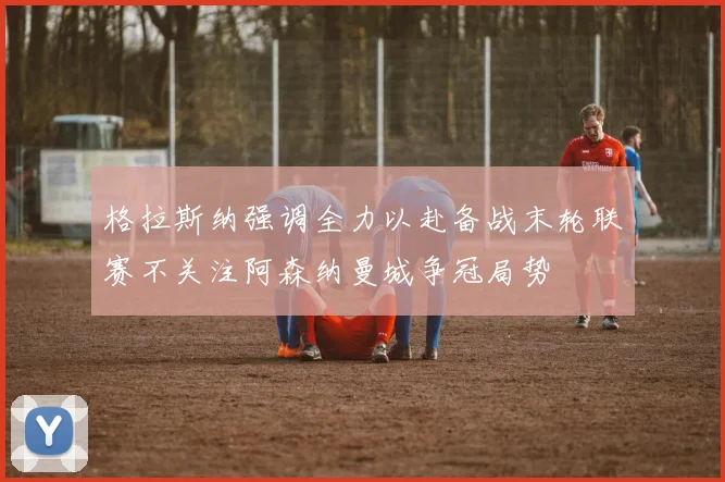 格拉斯纳强调全力以赴备战末轮联赛不关注阿森纳曼城争冠局势